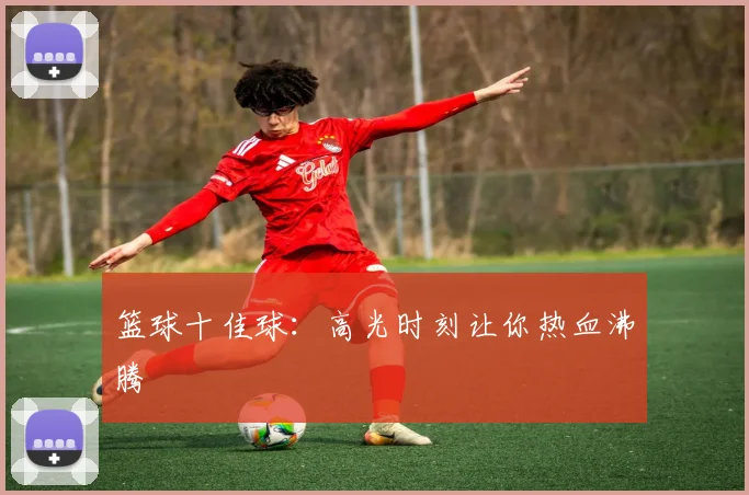 篮球十佳球：高光时刻让你热血沸腾